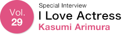 Vol.29 Special Interview I Love Actress Kasumi Arimura