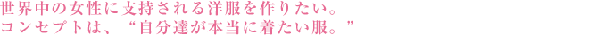 世界中の女性に支持される洋服を作りたい。 コンセプトは、「自分達が本当に着たい服。」