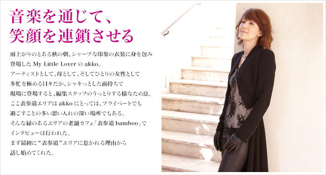 音楽を通じて、笑顔を連鎖させる 雨上がりのとある秋の朝、シャープな印象の衣装に身を包み登場したMy Little Loverのakko。アーティストとして、母として、そしてひとりの女性として多忙を極める日々だが、シャキっとした面持ちで現場に登場すると、編集スタッフのうっとりする様なため息。ここ表参道エリアはakkoにとっては、プライベートでも過ごすことの多い思い入れの深い場所でもある。そんな緑のあるエリアの老舗カフェ「表参道bamboo」でインタビューは行われた。まず最初に表参道エリアに惹かれる理由から話し始めてくれた。