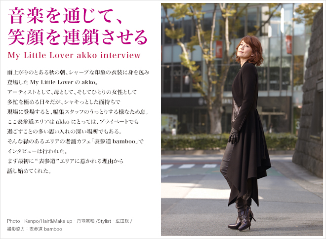 音楽を通じて、笑顔を連鎖させる My Little Lover akko interview 雨上がりのとある秋の朝、シャープな印象の衣装に身を包み<br />
登場したMy Little Loverのakko。アーティストとして、母として、そしてひとりの女性として多忙を極める日々だが、シャキっとした面持ちで現場に登場すると、編集スタッフのうっとりする様なため息。ここ表参道エリアはakkoにとっては、プライベートでも過ごすことの多い思い入れの深い場所でもある。そんな緑のあるエリアの老舗カフェ「表参道bamboo」でインタビューは行われた。まず最初に表参道エリアに惹かれる理由から話し始めてくれた。