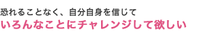 恐れることなく、自分自身を信じていろんなことにチャレンジして欲しい