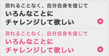 恐れることなく、自分自身を信じて いろんなことにチャレンジして欲しい