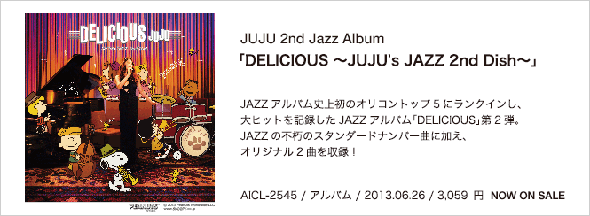 JUJU 2nd Jazz Album 「DELICIOUS ?JUJU's JAZZ 2nd Dish?」 JAZZアルバム史上初のオリコントップ5にランクインし、大ヒットを記録したJAZZアルバム「DELICIOUS」第2弾。JAZZの不朽のスタンダードナンバー曲に加え、オリジナル2曲を収録！ AICL-2545 / アルバム / 2013.06.26 / 3,059円 NOW ON SALE