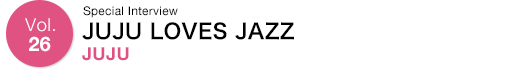 Vol.26 Special Interview JUJU LOVES JAZZ JUJU