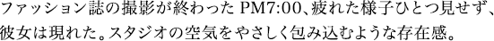 ファッション誌の撮影が終わったPM7:00、疲れた様子ひとつ見せず、彼女は現れた。スタジオの空気をやさしく包み込むような存在感。