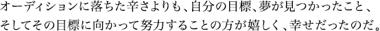 オーディションに落ちた辛さよりも、自分の目標、夢が見つかったこと、そしてその目標に向かって努力することの方が嬉しく、幸せだったのだ。