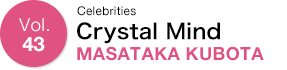 Vol.43 Celebrities MASATAKA KUBOTA　Crystal Mind