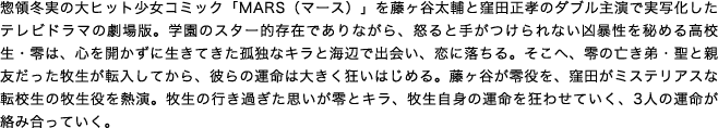 惣領冬実の大ヒット少女コミック「MARS（マース）」を藤ヶ谷太輔と窪田正孝のダブル主演で実写化したテレビドラマの劇場版。学園のスター的存在でありながら、怒ると手がつけられない凶暴性を秘める高校生・零は、心を開かずに生きてきた孤独なキラと海辺で出会い、恋に落ちる。そこへ、零の亡き弟・聖と親友だった牧生が転入してから、彼らの運命は大きく狂いはじめる。藤ヶ谷が零役を、窪田がミステリアスな転校生の牧生役を熱演。牧生の行き過ぎた思いが零とキラ、牧生自身の運命を狂わせていく、3人の運命が絡み合っていく。